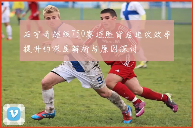石宇奇超级750赛连胜背后进攻效率提升的深度解析与原因探讨