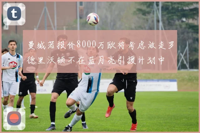曼城若报价8000万欧将考虑放走罗德里沃顿不在蓝月亮引援计划中
